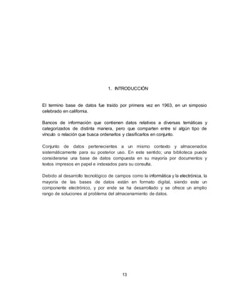 13
1. INTRODUCCIÓN
El termino base de datos fue traído por primera vez en 1963, en un simposio
celebrado en california.
Bancos de información que contienen datos relativos a diversas temáticas y
categorizados de distinta manera, pero que comparten entre sí algún tipo de
vínculo o relación que busca ordenarlos y clasificarlos en conjunto.
Conjunto de datos pertenecientes a un mismo contexto y almacenados
sistemáticamente para su posterior uso. En este sentido; una biblioteca puede
considerarse una base de datos compuesta en su mayoría por documentos y
textos impresos en papel e indexados para su consulta.
Debido al desarrollo tecnológico de campos como la informática y la electrónica, la
mayoría de las bases de datos están en formato digital, siendo este un
componente electrónico, y por ende se ha desarrollado y se ofrece un amplio
rango de soluciones al problema del almacenamiento de datos.
 