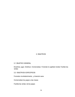 14
2. OBJETIVOS
2.1 OBJETIVO GENERAL
Divertirse, jugar, Distribuir, Comercializar, Fomentar la agilidad mental, Facilitar las
ventas
2.2 OBJETIVOS ESPECÍFICOS
Fomentar el entretenimiento, y diversión sana
Comercializar los juegos a las masas
Facilitar las ventas de los juegos
 