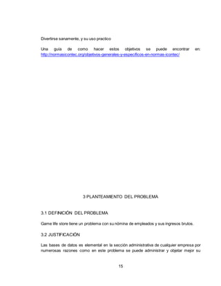 15
Divertirse sanamente, y su uso practico
Una guía de como hacer estos objetivos se puede encontrar en:
http://normasicontec.org/objetivos-generales-y-especificos-en-normas-icontec/
3 PLANTEAMIENTO DEL PROBLEMA
3.1 DEFINICIÓN DEL PROBLEMA
Game life store tiene un problema con su nómina de empleados y sus ingresos brutos.
3.2 JUSTIFICACIÓN
Las bases de datos es elemental en la sección administrativa de cualquier empresa por
numerosas razones como en este problema se puede administrar y objetar mejor su
 