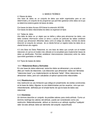 17
4. MARCO TEÓRICO
4.1 Bases de datos
Una base de datos es un conjunto de datos que están organizados para un uso
determinado y el conjunto de los programas que permiten gestionar entre datos es lo que
se determina sistema gestor de bases de datos
Con bases de datos Access 2010 tienen la extensión ACCDB,
Con bases de datos relacionados los datos se organizan en tipos
4.2 Tablas de datos
Una tabla de datos es un objeto que se define y utiliza para almacenar los datos, una
tabla contiene información sobre un tema u asunto en particular las tablas contienen
campos que almacenan diferentes datos como el código de clientes, nombre de cliente
dirección al conjunto de campos de un cliente forman un registro todos los datos de un
cliente forman otro registro
4.3 Una Base de Datos Relacional, es una base de datos que cumple con el modelo
relacional, el cual es el modelo más utilizado en la actualidad para implementar bases de
datos ya planificadas. Permiten establecer interconexiones (relaciones) entre los datos
(que están guardados en tablas),
4.4 Tipos de bases de datos
4.4.1 Relaciones Base y Derivadas
En una base de datos relacional, todos los datos se almacenan y se accede a
ellos por medio de relaciones. Las relaciones que almacenan datos son llamadas
"relaciones base" y su implementación es llamada "tabla". Otras relaciones no
almacenan datos, pero son calculadas al aplicar operaciones relacionales
4.4.2 Restricciones
Una restricción es una limitación que obliga el cumplimiento de ciertas condiciones
en la base de datos. Algunas no son determinadas por los usuarios, sino que son
inherentemente definidas por el simple hecho de que la base de datos sea
relacional.
4.4.3 Dominios
Un dominio describe un conjunto de posibles valores para cierto atributo. Como un
dominio restringe los valores del atributo, puede ser considerado como una
restricción. Matemáticamente, atribuir un dominio a un atributo significa "cualquier
valor de este atributo debe ser elemento del conjunto especificado
 