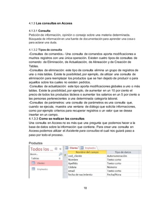 18
4.1.3 Las consultas en Access
4.1.3.1 Consulta
Petición de información, opinión o consejo sobre una materia determinada.
Búsqueda de información en una fuente de documentación para aprender una cosa o
para aclarar una duda.
4.1.3.2 Tipos de consulta
-Consultas de comandos.- Una consulta de comandos aporta modificaciones a
muchos registros con una única operación. Existen cuatro tipos de consultas de
comando: de Eliminación, de Actualización, de Alineación y de Creación de
Tablas.
-Consultas de eliminación: este tipo de consulta elimina un grupo de registros de
una o más tablas. Existe la posibilidad, por ejemplo, de utilizar una consulta de
eliminación para reemplazar los productos que se han dejado de producir o para
aquellos sobre los cuales no existen pedidos.
-Consultas de actualización: este tipo aporta modificaciones globales a uno o más
tablas. Existe la posibilidad, por ejemplo, de aumentar en un 10 por ciento el
precio de todos los productos lácteos o aumentar los salarios en un 5 por ciento a
las personas pertenecientes a una determinada categoría laboral.
-Consultas de parámetros: una consulta de parámetros es una consulta que,
cuando se ejecuta, muestra una ventana de diálogo que solicita informaciones,
como por ejemplo criterios para recuperar registros o un valor que se desea
insertar en un campo.
4.1.3.3 Como se realizan las consultas
Una consulta en Access no es más que una pregunta que podemos hacer a la
base de datos sobre la información que contiene. Para crear una consulta en
Access podemos utilizar el Asistente para consultas el cual nos guiará paso a
paso por todo el proceso.
Productos
 