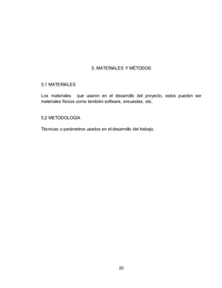 20
5. MATERIALES Y MÉTODOS
5.1 MATERIALES
Los materiales que usaron en el desarrollo del proyecto, estos pueden ser
materiales físicos como también software, encuestas, etc.
5.2 METODOLOGÍA
Técnicas o parámetros usados en el desarrollo del trabajo.
 