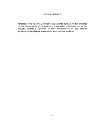 5
AGRADECIMIENTOS
Agradezco a mis maestros y profesores dependiendo de lo que me han enseñado
en este transcurso del año académico y a mis padres o familiares que me han
apoyado, ayudado y aguantado en estos transcursos de los días. También
agradezco por la salud que tengo gracias a mis padres y familiares.
 