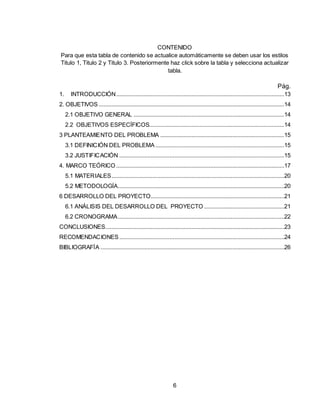 6
CONTENIDO
Para que esta tabla de contenido se actualice automáticamente se deben usar los estilos
Titulo 1, Titulo 2 y Titulo 3. Posteriormente haz click sobre la tabla y selecciona actualizar
tabla.
Pág.
1. INTRODUCCIÓN...........................................................................................................13
2. OBJETIVOS ......................................................................................................................14
2.1 OBJETIVO GENERAL ................................................................................................14
2.2 OBJETIVOS ESPECÍFICOS......................................................................................14
3 PLANTEAMIENTO DEL PROBLEMA ...............................................................................15
3.1 DEFINICIÓN DEL PROBLEMA ..................................................................................15
3.2 JUSTIFICACIÓN .........................................................................................................15
4. MARCO TEÓRICO ...........................................................................................................17
5.1 MATERIALES..............................................................................................................20
5.2 METODOLOGÍA..........................................................................................................20
6 DESARROLLO DEL PROYECTO.....................................................................................21
6.1 ANÁLISIS DEL DESARROLLO DEL PROYECTO ...................................................21
6.2 CRONOGRAMA..........................................................................................................22
CONCLUSIONES..................................................................................................................23
RECOMENDACIONES .........................................................................................................24
BIBLIOGRAFÍA .....................................................................................................................26
 