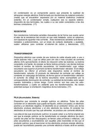 Un condensador es un componente pasivo que presenta la cualidad de
almacenar energía eléctrica. Está formado por dos láminas de material conductor
(metal) que se encuentran separados por un material dieléctrico (material
aislante). En un condensador simple, cualquiera sea su aspecto exterior,
dispondrá de dos terminales, los cuales a su vez están conectados a las dos
laminas conductoras. (17)
REOSTATOS
Son resistencias bobinadas variables dispuestas de tal forma que pueda variar
el valor de la resistencia del circuito en que está instalada, como ya sabemos,
son capaces de aguantar más corriente. . Alas resistencias variables se le llaman
reóstatos o potenciómetros, con un brazo de contacto deslizante y ajustable,
suelen utilizarse para controlar el volumen de radios y televisiones. (17)
TRANSFORMADOR
Dispositivo eléctrico que consta de una bobina de cable situada junto a una o
varias bobinas más, y que se utiliza para unir dos o más circuitos de corriente
alterna (CA) aprovechando el efecto de inducción entre las bobinas. La bobina
conectada a la fuente de energía se llama bobina primaria. Las demás bobinas
reciben el nombre de bobinas secundarias. Un transformador cuyo voltaje
secundario sea superior al primario se llama transformador elevador. Si el voltaje
secundario es inferior al primario este dispositivo recibe el nombre de
transformador reductor. El producto de intensidad de corriente por voltaje es
constante en cada juego de bobinas, de forma que en un transformador elevador
el aumento de voltaje de la bobina secundaria viene acompañado por la
correspondiente disminución de corriente. La cantidad de terminales varía según
cuantos bobinados y tomas tenga. Como mínimo son tres para los auto-
transformadores y cuatro en adelante para los transformadores. No tienen
polaridad aunque si orientación magnética de los bobinados. (17)
PILA (Acumulador, Batería)
Dispositivo que convierte la energía química en eléctrica. Todas las pilas
consisten en un electrolito (que puede ser líquido, sólido o en pasta), un electrodo
positivo y un electrodo negativo. El electrolito es un conductor iónico; uno de los
electrodos produce electrones y el otro electrodo los recibe. Al conectar los
electrodos al circuito que hay que alimentar, se produce una corriente eléctrica.
Las pilas en las que el producto químico no puede volver a su forma original una
vez que la energía química se ha transformado en energía eléctrica (es decir,
cuando las pilas se han descargado), se llaman pilas primarias o voltaicas. Las
pilas secundarias o acumuladores son aquellas pilas reversibles en las que el
producto químico que al reaccionar en los electrodos produce energía eléctrica,
puede ser reconstituido pasando una corriente eléctrica a través de él en sentido
 