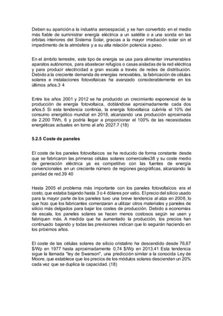 Deben su aparición a la industria aeroespacial, y se han convertido en el medio
más fiable de suministrar energía eléctrica a un satélite o a una sonda en las
órbitas interiores del Sistema Solar, gracias a la mayor irradiación solar sin el
impedimento de la atmósfera y a su alta relación potencia a peso.
En el ámbito terrestre, este tipo de energía se usa para alimentar innumerables
aparatos autónomos, para abastecer refugios o casas aisladas de la red eléctrica
y para producir electricidad a gran escala a través de redes de distribución.
Debido a la creciente demanda de energías renovables, la fabricación de células
solares e instalaciones fotovoltaicas ha avanzado considerablemente en los
últimos años.3 4
Entre los años 2001 y 2012 se ha producido un crecimiento exponencial de la
producción de energía fotovoltaica, doblándose aproximadamente cada dos
años.5 Si esta tendencia continúa, la energía fotovoltaica cubriría el 10% del
consumo energético mundial en 2018, alcanzando una producción aproximada
de 2.200 TWh, 6 y podría llegar a proporcionar el 100% de las necesidades
energéticas actuales en torno al año 2027.7 (18)
5.2.5 Coste de paneles
El coste de los paneles fotovoltaicos se ha reducido de forma constante desde
que se fabricaron las primeras células solares comerciales38 y su coste medio
de generación eléctrica ya es competitivo con las fuentes de energía
convencionales en un creciente número de regiones geográficas, alcanzando la
paridad de red.39 40
Hasta 2005 el problema más importante con los paneles fotovoltaicos era el
costo, que estaba bajando hasta 3 o 4 dólares por vatio. El precio del silicio usado
para la mayor parte de los paneles tuvo una breve tendencia al alza en 2008, lo
que hizo que los fabricantes comenzaran a utilizar otros materiales y paneles de
silicio más delgados para bajar los costes de producción. Debido a economías
de escala, los paneles solares se hacen menos costosos según se usen y
fabriquen más. A medida que ha aumentado la producción, los precios han
continuado bajando y todas las previsiones indican que lo seguirán haciendo en
los próximos años.
El coste de las células solares de silicio cristalino ha descendido desde 76,67
$/Wp en 1977 hasta aproximadamente 0,74 $/Wp en 2013.41 Esta tendencia
sigue la llamada "ley de Swanson", una predicción similar a la conocida Ley de
Moore, que establece que los precios de los módulos solares descienden un 20%
cada vez que se duplica la capacidad. (18)
 