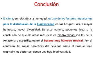 Conclusión
• El clima, en relación a la humedad, es uno de los factores importantes
para la distribución de la biodiversidad en los bosques. Así, a mayor
humedad, mayor diversidad. De esta manera, podemos llegar a la
conclusión de que las áreas más ricas en biodiversidad son las de la
Amazonía y específicamente el bosque muy húmedo tropical. Por el
contrario, las zonas desérticas del Ecuador, como el bosque seco
tropical y los desiertos, tienen una baja biodiversidad.
 