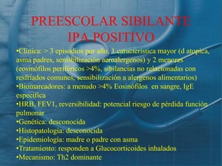 PREESCOLAR SIBILANTE
         IPA POSITIVO
•Clínica: > 3 episodios por año, 1 característica mayor (d atopica,
asma padres, sensibilización aeroalergenos) y 2 menores
(eosinófilos periféricos >4%, sibilancias no relacionadas con
resfriados comunes, sensibilización a alergenos alimentarios)
•Biomarcadores: a menudo >4% Eosinófilos en sangre, IgE
especifica
•HRB, FEV1, reversibilidad: potencial riesgo de pérdida función
pulmonar
•Genética: desconocida
•Histopatología: desconocida
•Epidemiología: madre o padre con asma
•Tratamiento: responden a Glucocorticoides inhalados
•Mecanismo: Th2 dominante
 