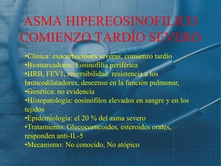 ASMA HIPEREOSINOFILICO
COMIENZO TARDÍO SEVERO
•Clínica: exacerbaciones severas, comienzo tardío
•Biomarcadores: Eosinofilía periférica
•HRB, FEV1, reversibilidad: resistencia a los
broncodilatadores, descenso en la función pulmonar,
•Genética: no evidencia
•Histopatología: eosinófilos elevados en sangre y en los
tejidos
•Epidemiologia: el 20 % del asma severo
•Tratamiento: Glucocorticoides, esteroides orales,
responden anti-IL-5
•Mecanismo: No conocido, No atópico
 
