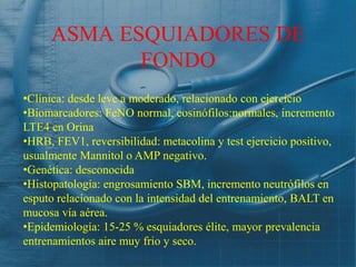 ASMA ESQUIADORES DE
            FONDO
•Clínica: desde leve a moderado, relacionado con ejercicio
•Biomarcadores: FeNO normal, eosinófilos:normales, incremento
LTE4 en Orina
•HRB, FEV1, reversibilidad: metacolina y test ejercicio positivo,
usualmente Mannitol o AMP negativo.
•Genética: desconocida
•Histopatología: engrosamiento SBM, incremento neutrófilos en
esputo relacíonado con la intensidad del entrenamiento, BALT en
mucosa vía aérea.
•Epidemiología: 15-25 % esquiadores élite, mayor prevalencia
entrenamientos aire muy frio y seco.
 