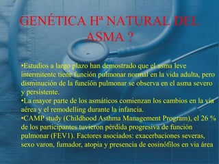 GENÉTICA Hª NATURAL DEL
        ASMA ?

•Estudios a largo plazo han demostrado que el asma leve
intermitente tiene función pulmonar normal en la vida adulta, pero
disminución de la función pulmonar se observa en el asma severo
y persistente.
•La mayor parte de los asmáticos comienzan los cambios en la vía
aérea y el remodelling durante la infancia.
•CAMP study (Childhood Asthma Management Program), el 26 %
de los participantes tuvieron pérdida progresiva de función
pulmonar (FEV1). Factores asociados: exacerbaciones severas,
sexo varon, fumador, atopia y presencia de eosinófilos en via área
 