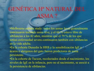 GENÉTICA Hª NATURAL DEL
        ASMA ?

•Melbourne asthma study: todos los asmas leves generalmente
continuaron teniendo asma leve, y el 60 % estuvo libre de
sibilancias a los 42 años, mientras que el 79 % de los que
tenían enfermedad severa continuaron también con sibilancias
en la vida adulta.
•En la cohorte Dunedin la HRB y la sensibilización IgE a
ácaros o alergenos del gato fueron predictores de asma
persistente.
•En la cohorte de Tucson, recolectados desde el nacimiento, los
niveles de IgE en la infancia, pero no al nacimiento, se asoció a
la persistencia de sibilancias.
 