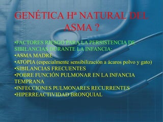 GENÉTICA Hª NATURAL DEL
        ASMA ?
•FACTORES RIESGO PARA LA PERSISTENCIA DE
SIBILANCIAS DURANTE LA INFANCIA:
•ASMA MADRE
•ATOPIA (especialmente sensibilización a ácaros polvo y gato)
•SIBILANCIAS FRECUENTES
•POBRE FUNCIÓN PULMONAR EN LA INFANCIA
TEMPRANA
•INFECCIONES PULMONARES RECURRENTES
•HIPERREACTIVIDAD BRONQUIAL
 