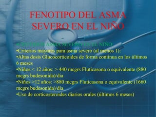 FENOTIPO DEL ASMA
      SEVERO EN EL NIÑO
•CRITERIOS ASMA SEVERO EN EL NIÑO:
•Criterios mayores para asma severo (al menos 1):
•Altas dosis Glucocorticoides de forma continua en los últimos
6 meses
•Niños < 12 años: > 440 mcgrs Fluticasona o equivalente (880
mcgrs budesonida)/dia
•Niños >12 años: >880 mcgrs Fluticasona o equivalente (1660
mcgrs budesonida)/dia
•Uso de corticosteroides diarios orales (últimos 6 meses)
 