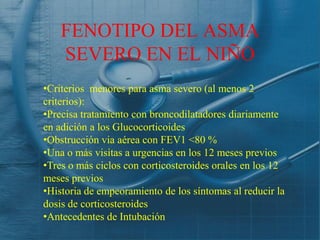 FENOTIPO DEL ASMA
    SEVERO EN EL NIÑO
•Criterios menores para asma severo (al menos 2
criterios):
•Precisa tratamiento con broncodilatadores diariamente
en adición a los Glucocorticoides
•Obstrucción via aérea con FEV1 <80 %
•Una o más visitas a urgencias en los 12 meses previos
•Tres o más ciclos con corticosteroides orales en los 12
meses previos
•Historia de empeoramiento de los síntomas al reducir la
dosis de corticosteroides
•Antecedentes de Intubación
 