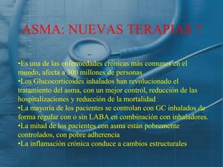 ASMA: NUEVAS TERAPIAS ?

•Es una de las enfermedades crónicas más comunes en el
mundo, afecta a 300 millones de personas
•Los Glucocorticoides inhalados han revolucionado el
tratamiento del asma, con un mejor control, reducción de las
hospitalizaciones y reducción de la mortalidad
•La mayoría de los pacientes se controlan con GC inhalados de
forma regular con o sin LABA en combinación con inhaladores.
•La mitad de los pacientes con asma están pobremente
controlados, con pobre adherencia
•La inflamación crónica conduce a cambios estructurales
 