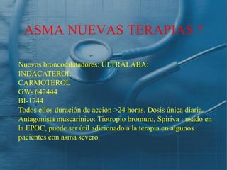ASMA NUEVAS TERAPIAS ?

Nuevos broncodilatadores: ULTRALABA:
INDACATEROL
CARMOTEROL
GW- 642444
BI-1744
Todos ellos duración de acción >24 horas. Dosis única diaria.
Antagonista muscarínico: Tiotropio bromuro, Spiriva : usado en
la EPOC, puede ser útil adicionado a la terapia en algunos
pacientes con asma severo.
 