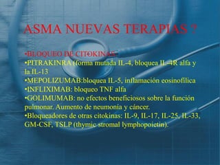 ASMA NUEVAS TERAPIAS ?
•BLOQUEO DE CITOKINAS:
•PITRAKINRA (forma mutada IL-4, bloquea IL-4R alfa y
la IL-13
•MEPOLIZUMAB:bloquea IL-5, inflamación eosinofílica
•INFLIXIMAB: bloqueo TNF alfa
•GOLIMUMAB: no efectos beneficiosos sobre la función
pulmonar. Aumento de neumonía y cáncer.
•Bloqueadores de otras citokinas: IL-9, IL-17, IL-25, IL-33,
GM-CSF, TSLP (thymic stromal lymphopoietin).
 