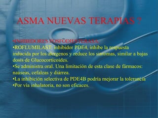ASMA NUEVAS TERAPIAS ?
•INHIBIDORES FOSFODIESTERASA:
•ROFLUMILAST: inhibidor PDE4, inhibe la respuesta
inducida por los alergenos y reduce los sintomas, similar a bajas
dosis de Glucocorticoides.
•Se administra oral. Una limitación de esta clase de fármacos:
naúseas, cefaleas y diárrea.
•La inhibición selectiva de PDE4B podría mejorar la tolerancia
•Por vía inhalatoria, no son eficaces.
 