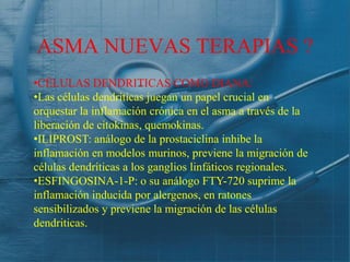 ASMA NUEVAS TERAPIAS ?
•CÉLULAS DENDRITICAS COMO DIANA:
•Las células dendriticas juegan un papel crucial en
orquestar la inflamación crónica en el asma a través de la
liberación de citokinas, quemokinas.
•ILIPROST: análogo de la prostaciclina inhibe la
inflamación en modelos murinos, previene la migración de
células dendriticas a los ganglios linfáticos regionales.
•ESFINGOSINA-1-P: o su análogo FTY-720 suprime la
inflamación inducida por alergenos, en ratones
sensibilizados y previene la migración de las células
dendriticas.
 