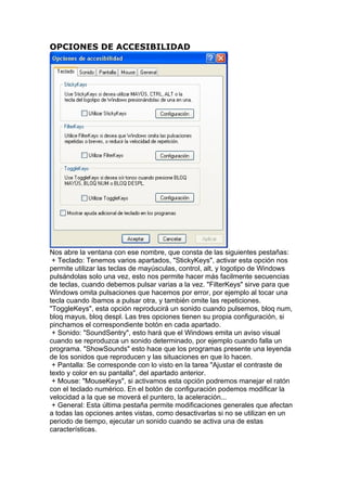 OPCIONES DE ACCESIBILIDAD




Nos abre la ventana con ese nombre, que consta de las siguientes pestañas:
 + Teclado: Tenemos varios apartados, "StickyKeys", activar esta opción nos
permite utilizar las teclas de mayúsculas, control, alt, y logotipo de Windows
pulsándolas solo una vez, esto nos permite hacer más facilmente secuencias
de teclas, cuando debemos pulsar varias a la vez. "FilterKeys" sirve para que
Windows omita pulsaciones que hacemos por error, por ejemplo al tocar una
tecla cuando íbamos a pulsar otra, y también omite las repeticiones.
"ToggleKeys", esta opción reproducirá un sonido cuando pulsemos, bloq num,
bloq mayus, bloq despl. Las tres opciones tienen su propia configuración, si
pinchamos el correspondiente botón en cada apartado.
 + Sonido: "SoundSentry", esto hará que el Windows emita un aviso visual
cuando se reproduzca un sonido determinado, por ejemplo cuando falla un
programa. "ShowSounds" esto hace que los programas presente una leyenda
de los sonidos que reproducen y las situaciones en que lo hacen.
 + Pantalla: Se corresponde con lo visto en la tarea "Ajustar el contraste de
texto y color en su pantalla", del apartado anterior.
 + Mouse: "MouseKeys", si activamos esta opción podremos manejar el ratón
con el teclado numérico. En el botón de configuración podemos modificar la
velocidad a la que se moverá el puntero, la aceleración...
 + General: Esta última pestaña permite modificaciones generales que afectan
a todas las opciones antes vistas, como desactivarlas si no se utilizan en un
periodo de tiempo, ejecutar un sonido cuando se activa una de estas
características.
 