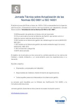 Jornada Técnica sobre Actualización de las Normas ISO 9001 e ISO 14001 
El próximo jueves día 30 de octubre, de 10:00 a 12:00, se desarrollará en la Agencia de Innovación y Desarrollo Económico del Ayuntamiento de Valladolid la Jornada Técnica sobre “Actualización de las Normas ISO 9001 e ISO 14001”. 
10:00 Recepción de asistentes e introducción de la jornada 
10:15 La nueva estructura de los Sistemas de Gestión: eje central común a todas las nuevas versiones de las Normas ISO 
10:30 Cambios en el sistema de gestión de calidad según la norma UNE-EN ISO 9001:2015 
11:00 Cambios en el sistema de gestión de medio ambiente según la norma UNE-EN ISO 14001:2015 
11:30 Conclusiones y preguntas 
12:00 Fin de la jornada El objetivo de la jornada es el de conocer los cambios previstos en las normas de Calidad y Medio Ambiente y un acercamiento para las organizaciones a su transición. El público objetivo:  Empresarios y empresarias de Valladolid  Responsables de Calidad y Medio Ambiente de organizaciones.  Todas aquellas personas interesadas en los sistemas de gestión. La jornada será impartida por la Entidad de Certificación TUV NORD y la Consultora aSb Soluciones. Jornada gratuita (hasta llenar aforo) siendo necesario inscripción previa: info@asbsoluciones.com 