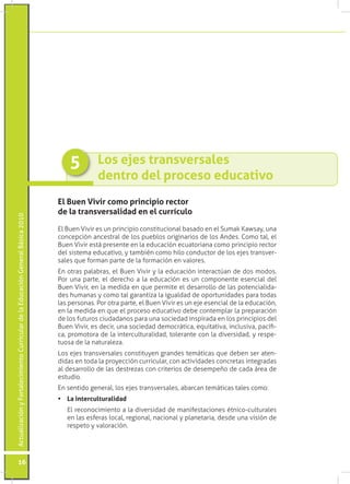 ActualizaciónyFortalecimientoCurriculardelaEducaciónGeneralBásica2010
16
El Buen Vivir como principio rector
de la transversalidad en el currículo
El Buen Vivir es un principio constitucional basado en el Sumak Kawsay, una
concepción ancestral de los pueblos originarios de los Andes. Como tal, el
Buen Vivir está presente en la educación ecuatoriana como principio rector
del sistema educativo, y también como hilo conductor de los ejes transver-
sales que forman parte de la formación en valores.
En otras palabras, el Buen Vivir y la educación interactúan de dos modos.
Por una parte, el derecho a la educación es un componente esencial del
Buen Vivir, en la medida en que permite el desarrollo de las potencialida-
des humanas y como tal garantiza la igualdad de oportunidades para todas
las personas. Por otra parte, el Buen Vivir es un eje esencial de la educación,
en la medida en que el proceso educativo debe contemplar la preparación
de los futuros ciudadanos para una sociedad inspirada en los principios del
Buen Vivir, es decir, una sociedad democrática, equitativa, inclusiva, pacífi-
ca, promotora de la interculturalidad, tolerante con la diversidad, y respe-
tuosa de la naturaleza.
Los ejes transversales constituyen grandes temáticas que deben ser aten-
didas en toda la proyección curricular, con actividades concretas integradas
al desarrollo de las destrezas con criterios de desempeño de cada área de
estudio.
En sentido general, los ejes transversales, abarcan temáticas tales como:
•	 La interculturalidad
	 El reconocimiento a la diversidad de manifestaciones étnico-culturales
en las esferas local, regional, nacional y planetaria, desde una visión de
respeto y valoración.
Los ejes transversales
dentro del proceso educativo
5
 