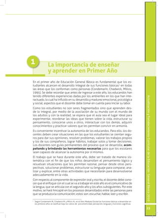 ActualizaciónyFortalecimientoCurriculardelaEducaciónGeneralBásica2010
23
La importancia de enseñar
y aprender en Primer Año
En el primer año de Educación General Básica es fundamental que los es-
tudiantes alcancen el desarrollo integral de sus funciones básicas1
en todas
las áreas que los conforman como personas (Condemarín, Chadwick, Milicic,
1995). Se debe recordar que antes de ingresar a este año, los educandos han
tenido diferentes experiencias dadas por los ambientes en los que han inte-
ractuado, lo cual ha influido en su desarrollo y madurez emocional, psicológica
y social, aspectos que el docente debe tomar en cuenta para iniciar su labor.
Como los estudiantes no son seres fragmentados sino que aprenden des-
de lo integral, por medio de la asociación de su mundo con el mundo de
los adultos y con la realidad, se espera que el aula sea el lugar ideal para
experimentar, reordenar las ideas que tienen sobre la vida, estructurar su
pensamiento, conocerse unos a otros, interactuar con los demás, adquirir
conocimientos y practicar valores que les permitan convivir en armonía.
Es conveniente incentivar la autonomía de los educandos. Para ello, los do-
centes deben crear situaciones en las que los estudiantes se sientan segu-
ros para dar sus opiniones, resolver problemas, valorar los trabajos propios
y los de sus compañeros, lograr hábitos, trabajar solos y tomar decisiones.
Los docentes son guías permanentes del proceso que se desarrolla, acom-
pañando y brindando las herramientas necesarias para que los escolares
sean capaces de alcanzar la autonomía por sí mismos.
El trabajo que se hace durante este año, debe ser tratado de manera sis-
temática con el fin de que los niños desarrollen el pensamiento lógico y
resuelvan situaciones que les permitan razonar, pensar desde otras pers-
pectivas, solucionar problemas, estructurar su lenguaje para comparar, ana-
lizar y explicar, entre otras actividades que necesitarán para desenvolverse
adecuadamente en la vida.
Con respecto al componente de expresión oral y escrita, el docente debe cono-
cer que el enfoque con el cual se va a trabajar en este año es el comunicativo de
la lengua, que se articula con el segundo año y los años subsiguientes. Por este
motivo, se hará hincapié en los procesos desarrollados entre las personas para
que se produzca la comunicación; estos son: escuchar, hablar, leer y escribir.
1
	 Según Condemarín M., Chadwick M. y Milicic N., en el libro Madurez Escolar las funciones básicas a desarrollar en
los primeros años se clasifican bajo los rubros de: psicomotricidad, percepción, lenguaje y funciones cognitivas.
1
 