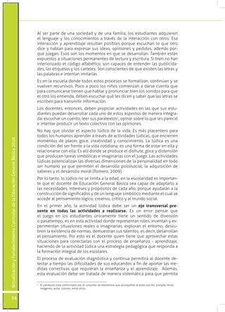 ActualizaciónyFortalecimientoCurriculardelaEducaciónGeneralBásica2010
24
Al ser parte de una sociedad y de una familia, los estudiantes adquieren
el lenguaje y los conocimientos a través de la interacción con otros. Esa
interacción y aprendizaje resultan posibles porque escuchan lo que otro
dice y hablan para expresar sus ideas, opiniones y pedidos, además por-
que juegan. Esos son los momentos en que se desarrollan. También están
expuestos a situaciones permanentes de lectura y escritura. Si bien no han
interiorizado el código alfabético, son capaces de entender las publicida-
des, las etiquetas y los carteles. Son conscientes de que existen las letras y
las palabras e intentan imitarlas.
Es en la escuela donde todos estos procesos se formalizan, continúan y se
vuelven recursivos. Poco a poco los niños comienzan a darse cuenta que
para comunicarse tienen que hablar y pronunciar bien los sonidos para que
el otro los entienda, deben escuchar qué les dicen y saber que las letras se
escriben para transmitir información.
Los docentes, entonces, deben propiciar actividades en las que sus estu-
diantes puedan desarrollar cada uno de estos aspectos de manera integra-
da: escuchar un cuento, leer sus paratextos2
, opinar sobre lo que les pareció
e intentar producir un texto colectivo con las opiniones.
No hay que olvidar el aspecto lúdico de la vida. Es más placentero para
todos los humanos aprender a través de actividades lúdicas, que encierren
momentos de placer, goce, creatividad y conocimiento. La lúdica es una
condición del ser frente a la vida cotidiana, es una forma de estar en ella y
relacionarse con ella. Es allí donde se produce el disfrute, goce y distensión
que producen tareas simbólicas e imaginarias con el juego. Las actividades
lúdicas potencializan las diversas dimensiones de la personalidad en todo
ser humano ya que permiten el desarrollo psicosocial, la adquisición de
saberes y el desarrollo moral (Romero, 2009).
Por lo tanto, lo lúdico no se limita a la edad, en la escolaridad es importan-
te que el docente de Educación General Básica sea capaz de adaptarlo a
las necesidades, intereses y propósitos de cada año, porque ayudarán a la
construcción de significados y de un lenguaje simbólico mediante el cual se
accede al pensamiento lógico, creativo, crítico y al mundo social.
En el primer año, la actividad lúdica debe ser un eje transversal pre-
sente en todas las actividades a realizarse. Es un error pensar que
el juego en los estudiantes únicamente tiene un sentido de diversión
o pasatiempo, es en esta actividad donde representan roles, inventan y ex-
perimentan situaciones reales o imaginarias, exploran el entorno, descu-
bren la existencia de normas, demuestran sus talentos, es decir, desarrollan
el pensamiento. Por esto es el docente quien tiene que aprovechar estas
situaciones para conectarlas con el proceso de enseñanza - aprendizaje,
haciendo de la actividad lúdica una estrategia pedagógica que responda a
la formación integral de los escolares.
El proceso de evaluación diagnóstica y contínua permitirá al docente de-
tectar a tiempo las dificultades de sus educandos a fin de aportar las me-
didas correctivas que requieran la enseñanza y el aprendizaje. Además,
esta evaluación debe ser tratada de manera sistemática para que permita
2
	 El paratexto está conformado por el conjunto de elementos que acompañan al texto escrito: portada, título,
imágenes, autor, colores, entre otros.
 