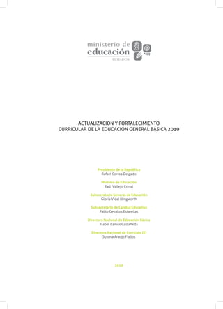 2010
Presidente de la República
Rafael Correa Delgado
Ministro de Educación
Raúl Vallejo Corral
Subsecretaria General de Educación
Gloria Vidal Illingworth
Subsecretario de Calidad Educativa
Pablo Cevallos Estarellas
Directora Nacional de Educación Básica
Isabel Ramos Castañeda
Directora Nacional de Currículo (E)
Susana Araujo Fiallos
ACTUALIZACIÓN Y FORTALECIMIENTO
CURRICULAR DE LA EDUCACIÓN GENERAL BÁSICA 2010
 