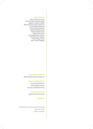 Equipo Técnico:
René Cortijo Jacomino
María Cristina Espinosa Salas
Angelina Gajardo Valdés
Martha Alicia Guitarra Santacruz
Luis Hernández Basante
Ivanna López Ampuero
Freddy Peñafiel Larrea
Mariana Pérez Flores
Miguel Pérez Teca
Juan Diego Reyes Villalva
Nancy Romero Aguilar
Pilar Tamayo Aroca
Alba Toledo Delgado
Coordinación editorial:
Martha Alicia Guitarra Santacruz
Diseño y diagramación:
Susana Zurita Becerra
José Hidalgo Cevallos
Francisco Veintimilla Romo
Corrección de estilo
Ligia Sarmiento De León
Impresión:
© Ministerio de Educación del Ecuador
Marzo de 2010
Quito – Ecuador
 