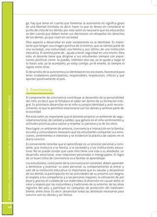 ActualizaciónyFortalecimientoCurriculardelaEducaciónGeneralBásica2010
46
go, hay que tener en cuenta que fomentar la autonomía no significa gozar
de una libertad ilimitada, es decir, hacer lo que se desea sin considerar el
punto de vista de los demás; por esta razón es necesario que los educandos
se den cuenta que deben tomar sus decisiones sin atropellar los derechos
de los demás, ya que viven en sociedad.
Otro aspecto a desarrollar en este componente es la identidad. Es impor-
tante que tengan una imagen positiva de sí mismos, que se sientan parte de
una sociedad, una comunidad, una familia y, por último, de una institución
educativa. El sentirse parte de… ayuda a tener seguridad en uno mismo. Para
esto, el docente tiene que dirigirse a sus estudiantes siempre con expre-
siones positivas como: tú puedes, inténtalo otra vez, yo te ayudo y luego tú
lo haces solo, yo te acompaño, yo estoy contigo, yo te enseño, tú siempre lo
logras, entre otras.
El desarrollo de la autonomía y la identidad en los escolares, favorecerá para
tener ciudadanos participativos, responsables, respetuosos, críticos y que
aporten positivamente al país.
El componente de convivencia contribuye al desarrollo de la personalidad
del niño, es decir que se fortalece el saber ser dentro de su formación inte-
gral. Es prioritario desarrollar en el niño su propia identidad y auto recono-
cimiento, lo que le permitirá relacionarse con los demás y sentirse parte de
la sociedad.
Por esta razón, es importante que el docente propicie un ambiente de segu-
ridad emocional, de calidad y calidez, que genere en el niño sentimientos y
actitudes positivas para valorar y respetar su persona y la de los otros.
Para lograr un ambiente de armonía, convivencia e interacción en la familia,
escuela y comunidad es necesario que los estudiantes compartan sus emo-
ciones, sentimientos e intereses y se evidencie la práctica de valores en el
diario convivir.
Es conveniente recordar que el aprendizaje es un proceso personal y cons-
tante, que involucra a la familia, a la sociedad y a las instituciones educa-
tivas. No se puede olvidar que cada niño tiene una vida a su alrededor, un
desarrollo emocional, unas relaciones personales o intergrupales. El logro
de un buen clima de convivencia va a facilitar el aprendizaje.
Los estudiantes, como parte de la convivencia en sociedad, deben aprender
a demostrar y practicar: su aseo personal; su comportamiento al entrar y
salir de la institución educativa; lo importante que es saludar y despedirse
de los demás; la participación en las actividades de su entorno con alegría;
el respeto a los compañeros y a las personas mayores; la utilización de por
favor y gracias; el cuidado de sus materiales; la diversión sin causar daño; el
valor y respeto por las costumbres y tradiciones de su entorno, de las otras
regiones del país, y participar en campañas de protección del medioam-
biente, entre otras. Es decir, desarrollar todas las destrezas necesarias para
convivir con los demás y ser felices.
2. Convivencia
 