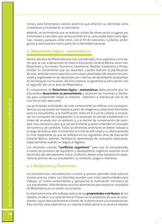 ActualizaciónyFortalecimientoCurriculardelaEducaciónGeneralBásica2010
48
ciones, para fomentarles valores positivos que afiancen su identidad como
ciudadanas y ciudadanos ecuatorianos.
Además, se recomienda que se realicen visitas de observación a lugares pa-
trimoniales y naturales que se encuentren en su comunidad tales como igle-
sias, museos, parques, entre otros, con el fin de valorarlos, cuidarlos, prote-
gerlos y reconocerlos como parte de la identidad nacional.
Dentro del área de Matemática se han considerado cinco aspectos curricula-
res que se van a desarrollar en toda la Educación General Básica, estos son:
Relaciones y funciones, Numérico, Geometría, Medida, Estadística y Proba-
bilidad. Es conveniente que los docentes, cuando realicen la planificación
de aula, atiendan estos aspectos curriculares planteados de manera secuen-
ciada y organizada en las destrezas con criterios de desempeño propuestas
en los bloques curriculares. De esta manera, se garantiza la articulación con
el segundo año en el área de Matemática.
El componente de Relaciones lógico - matemáticas debe permitir que los
educandos desarrollen su pensamiento y alcancen las nociones y destre-
zas para comprender mejor su entorno, intervenir e interactuar con él, de
una forma más adecuada.
Las principales actividades de este componente se refieren a la correspon-
dencia, la cual puede ser tratada a partir de imágenes y relaciones familiares
para los estudiantes; a la clasificación, tema en el cual se crearán y enraiza-
rán los conceptos de comparación; a la seriación, en donde establecerán un
orden de acuerdo con un atributo; y a la noción de conservación de canti-
dad, muy necesaria para que posteriormente puedan entender el concepto
de número y de cantidad. Todas las destrezas anteriores se deben trabajar a
lo largo de todo el año; incrementar el nivel de dificultad y su afianzamiento
es muy importante ya que se reflejará en los siguientes años de Educación
General Básica; además, facilitará el aprendizaje de conceptos abstractos,
especialmente cuando se llegue al Álgebra.
Los docentes crearán “conflictos cognitivos” para que el estudiantado,
a través de procesos de equilibrio y desequilibrio cognitivo avancen en el
desarrollo del pensamiento. Estos conflictos deben estar basados en expe-
riencias previas de sus estudiantes, su contexto, juegos e intereses.
4. Relaciones lógico - matemáticas
Los escolares por naturaleza son curiosos y quieren aprender todo sobre el
mundo que los rodea. Los docentes pueden usar estas oportunidades para
trabajar un nuevo conocimiento y aprovechar la motivación intrínseca de
sus estudiantes, ofreciéndoles muchas alternativas para explorar conceptos
de Matemática en su medio circundante.
Es esencial en este año trabajar acerca de las propiedades o atributos de los
objetos, es decir, sus características físicas con el propósito de que los estu-
diantes vayan descubriéndolas a través de la observación y la manipulación.
Para facilitar esta experiencia, es imprescindible poner a su alcance objetos
4.1 Relaciones y funciones
 