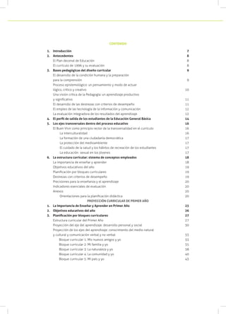 1.	 Introducción 									 7
2.	 Antecedentes									 8
El Plan decenal de Educación						 8
El currículo de 1996 y su evaluación					 8
3.	 Bases pedagógicas del diseño curricular					 9
El desarrollo de la condición humana y la preparación
para la comprensión							 9
Proceso epistemológico: un pensamiento y modo de actuar
lógico, crítico y creativo							 10
Una visión crítica de la Pedagogía: un aprendizaje productivo
y significativo								 11
El desarrollo de las destrezas con criterios de desempeño		 11
El empleo de las tecnología de la información y comunicación		 12
La evaluación integradora de los resultados del aprendizaje		 12
4.	 El perfil de salida de los estudiantes de la Educación General Básica	 	 14
5.	 Los ejes transversales dentro del proceso educativo				 16
El Buen Vivir como principio rector de la transversalidad en el currículo	 16
	 La interculturalidad							 16
	 La formación de una ciudadanía democrática				 17
	 La protección del medioambiente					 17
	 El cuidado de la salud y los hábitos de recreación de los estudiantes	 17
	 La educación sexual en los jóvenes					 17
6.	 La estructura curricular: sistema de conceptos empleados			 18
La importancia de enseñar y aprender					 18
Objetivos educativos del año						 19
Planificación por bloques curriculares					 19
Destrezas con criterios de desempeño					 19
Precisiones para la enseñanza y el aprendizaje				 20
Indicadores esenciales de evaluación					 20
Anexos									 20
	 Orientaciones para la planificación didáctica			 20
PROYECCIÓN CURRICULAR DE PRIMER AÑO
1.	 La Importancia de Enseñar y Aprender en Primer Año	 23
2.	 Objetivos educativos del año	 26
3.	 Planificación por bloques curriculares	 27
Estructura curricular del Primer Año	 27
	 Proyección del eje del aprendizaje: desarrollo personal y social		 30
Proyección de los ejes del aprendizaje: conocimiento del medio natural
y cultural y comunicación verbal y no verbal					 33
Bloque curricular 1: Mis nuevos amigos y yo	 33
Bloque curricular 2: Mi familia y yo		 35
Bloque curricular 3: La naturaleza y yo		 38
Bloque curricular 4: La comunidad y yo	 40
Bloque curricular 5: Mi país y yo		 43
CONTENIDO
 