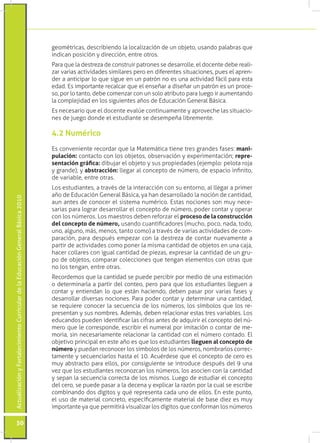 ActualizaciónyFortalecimientoCurriculardelaEducaciónGeneralBásica2010
50
geométricas, describiendo la localización de un objeto, usando palabras que
indican posición y dirección, entre otros.
Para que la destreza de construir patrones se desarrolle, el docente debe reali-
zar varias actividades similares pero en diferentes situaciones, pues el apren-
der a anticipar lo que sigue en un patrón no es una actividad fácil para esta
edad. Es importante recalcar que el enseñar a diseñar un patrón es un proce-
so, por lo tanto, debe comenzar con un solo atributo para luego ir aumentando
la complejidad en los siguientes años de Educación General Básica.
Es necesario que el docente evalúe continuamente y aproveche las situacio-
nes de juego donde el estudiante se desempeña libremente.
Es conveniente recordar que la Matemática tiene tres grandes fases: mani-
pulación: contacto con los objetos, observación y experimentación; repre-
sentación gráfica: dibujar el objeto y sus propiedades (ejemplo: pelota roja
y grande); y abstracción: llegar al concepto de número, de espacio infinito,
de variable, entre otras.
Los estudiantes, a través de la interacción con su entorno, al llegar a primer
año de Educación General Básica, ya han desarrollado la noción de cantidad,
aun antes de conocer el sistema numérico. Estas nociones son muy nece-
sarias para lograr desarrollar el concepto de número, poder contar y operar
con los números. Los maestros deben reforzar el proceso de la construcción
del concepto de número, usando cuantificadores (mucho, poco, nada, todo,
uno, alguno, más, menos, tanto como) a través de varias actividades de com-
paración, para después empezar con la destreza de contar nuevamente a
partir de actividades como poner la misma cantidad de objetos en una caja,
hacer collares con igual cantidad de piezas, expresar la cantidad de un gru-
po de objetos, comparar colecciones que tengan elementos con otras que
no los tengan, entre otras.
Recordemos que la cantidad se puede percibir por medio de una estimación
o determinarla a partir del conteo, pero para que los estudiantes lleguen a
contar y entiendan lo que están haciendo, deben pasar por varias fases y
desarrollar diversas nociones. Para poder contar y determinar una cantidad,
se requiere conocer la secuencia de los números, los símbolos que los re-
presentan y sus nombres. Además, deben relacionar estas tres variables. Los
educandos pueden identificar las cifras antes de adquirir el concepto del nú-
mero que le corresponde, escribir el numeral por imitación o contar de me-
moria, sin necesariamente relacionar la cantidad con el número contado. El
objetivo principal en este año es que los estudiantes lleguen al concepto de
número y puedan reconocer los símbolos de los números, nombrarlos correc-
tamente y secuenciarlos hasta el 10. Acuérdese que el concepto de cero es
muy abstracto para ellos, por consiguiente se introduce después del 9 una
vez que los estudiantes reconozcan los números, los asocien con la cantidad
y sepan la secuencia correcta de los mismos. Luego de estudiar el concepto
del cero, se puede pasar a la decena y explicar la razón por la cual se escribe
combinando dos dígitos y qué representa cada uno de ellos. En este punto,
el uso de material concreto, específicamente material de base diez es muy
importante ya que permitirá visualizar los dígitos que conforman los números
4.2 Numérico
 