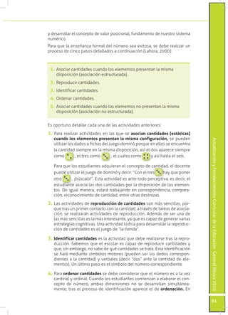 ActualizaciónyFortalecimientoCurriculardelaEducaciónGeneralBásica2010
51
y desarrollar el concepto de valor posicional, fundamento de nuestro sistema
numérico.
Para que la enseñanza formal del número sea exitosa, se debe realizar un
proceso de cinco pasos detallados a continuación (Lahora, 2000):
Es oportuno detallar cada una de las actividades anteriores:
1. Para realizar actividades en las que se asocian cantidades (estáticas)
cuando los elementos presentan la misma configuración, se pueden
utilizar los dados o fichas del juego dominó porque en ellos se encuentra
la cantidad siempre en la misma disposición, así el dos aparece siempre
como , el tres como , el cuatro como y así hasta el seis.
	 Para que los estudiantes adquieran el concepto de cantidad, el docente
puede utilizar el juego de dominó y decir: “Con el tres hay que poner
otro , ¡búscalo!”. Esta actividad es ante todo perceptiva, es decir, el
estudiante asocia las dos cantidades por la disposición de los elemen-
tos. De igual manera, estará trabajando en correspondencia, compara-
ción, reconocimiento de cantidad, entre otras destrezas.
2.	Las actividades de reproducción de cantidades son más sencillas, por-
que tras un primer contacto con la cantidad, a través de tareas de asocia-
ción, se realizarán actividades de reproducción. Además de ser una de
las más sencillas es la más interesante, ya que es capaz de generar varias
estrategias cognitivas. Una actividad lúdica para desarrollar la reproduc-
ción de cantidades es el juego de “la tienda”.
3.	Identificar cantidades es la actividad que debe realizarse tras la repro-
ducción. Sabemos que el escolar es capaz de reproducir cantidades y
que, sin embargo, no sabe de qué cantidades se trata. Esta identificación
se hará mediante símbolos motores (pueden ser los dedos correspon-
dientes a la cantidad) y verbales (decir “dos” ante la cantidad de ele-
mentos). Un último paso es el símbolo del número correspondiente.
4. Para ordenar cantidades se debe considerar que el número es a la vez
cardinal y ordinal. Cuando los estudiantes comienzan a elaborar el con-
cepto de número, ambas dimensiones no se desarrollan simultánea-
mente; tras el proceso de identificación aparece el de ordenación. En
1.	Asociar cantidades cuando los elementos presentan la misma
disposición (asociación estructurada).
2.	Reproducir cantidades.
3.	Identificar cantidades.
4.	Ordenar cantidades.
5.	Asociar cantidades cuando los elementos no presentan la misma
disposición (asociación no estructurada).
 
