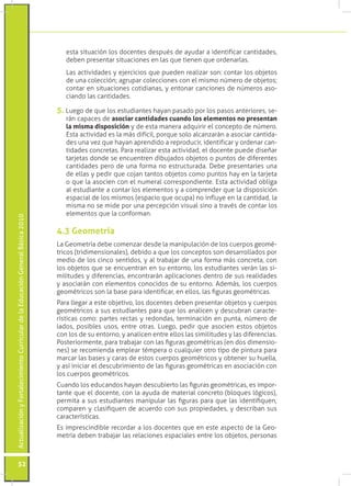 ActualizaciónyFortalecimientoCurriculardelaEducaciónGeneralBásica2010
52
esta situación los docentes después de ayudar a identificar cantidades,
deben presentar situaciones en las que tienen que ordenarlas.
	 Las actividades y ejercicios que pueden realizar son: contar los objetos
de una colección; agrupar colecciones con el mismo número de objetos;
contar en situaciones cotidianas, y entonar canciones de números aso-
ciando las cantidades.
5. Luego de que los estudiantes hayan pasado por los pasos anteriores, se-
rán capaces de asociar cantidades cuando los elementos no presentan
la misma disposición y de esta manera adquirir el concepto de número.
Esta actividad es la más difícil, porque solo alcanzarán a asociar cantida-
des una vez que hayan aprendido a reproducir, identificar y ordenar can-
tidades concretas. Para realizar esta actividad, el docente puede diseñar
tarjetas donde se encuentren dibujados objetos o puntos de diferentes
cantidades pero de una forma no estructurada. Debe presentarles una
de ellas y pedir que cojan tantos objetos como puntos hay en la tarjeta
o que la asocien con el numeral correspondiente. Esta actividad obliga
al estudiante a contar los elementos y a comprender que la disposición
espacial de los mismos (espacio que ocupa) no influye en la cantidad, la
misma no se mide por una percepción visual sino a través de contar los
elementos que la conforman.
La Geometría debe comenzar desde la manipulación de los cuerpos geomé-
tricos (tridimensionales), debido a que los conceptos son desarrollados por
medio de los cinco sentidos, y al trabajar de una forma más concreta, con
los objetos que se encuentran en su entorno, los estudiantes verán las si-
militudes y diferencias, encontrarán aplicaciones dentro de sus realidades
y asociarán con elementos conocidos de su entorno. Además, los cuerpos
geométricos son la base para identificar, en ellos, las figuras geométricas.
Para llegar a este objetivo, los docentes deben presentar objetos y cuerpos
geométricos a sus estudiantes para que los analicen y descubran caracte-
rísticas como: partes rectas y redondas, terminación en punta, número de
lados, posibles usos, entre otras. Luego, pedir que asocien estos objetos
con los de su entorno, y analicen entre ellos las similitudes y las diferencias.
Posteriormente, para trabajar con las figuras geométricas (en dos dimensio-
nes) se recomienda emplear témpera o cualquier otro tipo de pintura para
marcar las bases y caras de estos cuerpos geométricos y obtener su huella,
y así iniciar el descubrimiento de las figuras geométricas en asociación con
los cuerpos geométricos.
Cuando los educandos hayan descubierto las figuras geométricas, es impor-
tante que el docente, con la ayuda de material concreto (bloques lógicos),
permita a sus estudiantes manipular las figuras para que las identifiquen,
comparen y clasifiquen de acuerdo con sus propiedades, y describan sus
características.
Es imprescindible recordar a los docentes que en este aspecto de la Geo-
metría deben trabajar las relaciones espaciales entre los objetos, personas
4.3 Geometría
 