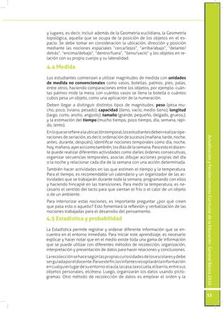 ActualizaciónyFortalecimientoCurriculardelaEducaciónGeneralBásica2010
53
y lugares, es decir, incluir además de la Geometría euclidiana, la Geometría
topológica, aquella que se ocupa de la posición de los objetos en el es-
pacio. Se debe tomar en consideración la ubicación, dirección y posición
mediante las nociones espaciales “cerca/lejos”, “arriba/abajo”, “delante/
detrás”, “encima/debajo”, “dentro/fuera”, “lleno/vacío” y los objetos en re-
lación con su propio cuerpo y su lateralidad.
Los estudiantes comienzan a utilizar magnitudes de medida con unidades
de medida no convencionales como vasos, botellas, palmos, pies, palas,
entre otros, haciendo comparaciones entre los objetos, por ejemplo: cuán-
tas palmos mide la mesa, con cuántos vasos se llena la botella o cuántos
cubos pesa un objeto, como una aplicación de la numeración.
Deben llegar a distinguir distintos tipos de magnitudes: peso (pesa mu-
cho, poco, liviano, pesado); capacidad (lleno, vacío, medio lleno); longitud
(largo, corto, ancho, angosto); tamaño (grande, pequeño, delgado, grueso,);
y la estimación del tiempo (mucho tiempo, poco tiempo, día, semana, rápi-
do, lento).
Enloqueserefierealaubicacióntemporal,losestudiantesdebenrealizarope-
raciones de seriación, es decir, ordenación de sucesos (mañana, tarde, noche,
antes, durante, después), identificar nociones temporales como día, noche,
hoy,mañana,ayerasícomotambién,losdíasdelasemana.Paraestoeldocen-
te puede realizar diferentes actividades como darles órdenes consecutivas,
organizar secuencias temporales, asociar, dibujar acciones propias del día
o la noche y relacionar cada día de la semana con una acción determinada.
También hacer actividades en las que estimen el tiempo y la temperatura.
Para el tiempo, es recomendable un calendario y un organizador de las ac-
tividades que se trabajarán durante toda la semana, programando con ellos
y haciendo hincapié en las transiciones. Para medir la temperatura, es ne-
cesario el sentido del tacto para que sientan el frío o el calor de un objeto
o de un ambiente.
Para interiorizar estas nociones, es importante preguntar ¿por qué creen
que pasa esto o aquello? Esto fomentará la reflexión y verbalización de las
nociones trabajadas para el desarrollo del pensamiento.
4.4 Medida
La Estadística permite registrar y ordenar diferente información que se en-
cuentra en el entorno inmediato. Para iniciar este aprendizaje, es necesario
explicar y hacer notar que en el medio existe toda una gama de información
que se puede utilizar con diferentes métodos de recolección, organización,
interpretación y presentación de datos para hacer relaciones y conclusiones.
Larecolecciónsehacesegúnlaspropiascuriosidadesdelosescolaresydebe
serguiadaporeldocente.Paraestefin,losinfantesrecopilaránlainformación
encualquierlugardesuentorno:elaula,lacasa,laescuela,elbarrio,entresus
objetos personales, etcétera. Luego, organizarán los datos usando picto-
gramas. Otro método de recolección de datos es emplear el orden y la
4.5 Estadística y probabilidad
 
