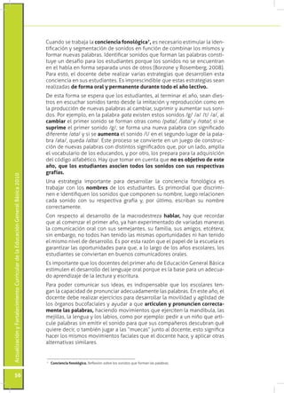 ActualizaciónyFortalecimientoCurriculardelaEducaciónGeneralBásica2010
56
Cuando se trabaja la conciencia fonológica7
, es necesario estimular la iden-
tificación y segmentación de sonidos en función de combinar los mismos y
formar nuevas palabras. Identificar sonidos que forman las palabras consti-
tuye un desafío para los estudiantes porque los sonidos no se encuentran
en el habla en forma separada unos de otros (Borzone y Rosemberg, 2008).
Para esto, el docente debe realizar varias estrategias que desarrollen esta
conciencia en sus estudiantes. Es imprescindible que estas estrategias sean
realizadas de forma oral y permanente durante todo el año lectivo.
De esta forma se espera que los estudiantes, al terminar el año, sean dies-
tros en escuchar sonidos tanto desde la imitación y reproducción como en
la producción de nuevas palabras al cambiar, suprimir y aumentar sus soni-
dos. Por ejemplo, en la palabra gata existen estos sonidos /g/ /a/ /t/ /a/, al
cambiar el primer sonido se forman otras como /pata/, /lata/ y /rata/; si se
suprime el primer sonido /g/, se forma una nueva palabra con significado
diferente /ata/ y si se aumenta el sonido /l/ en el segundo lugar de la pala-
bra /ata/, queda /alta/. Este proceso se convierte en un juego de construc-
ción de nuevas palabras con distintos significados que, por un lado, amplía
el vocabulario de los educandos, y por otro, los prepara para la adquisición
del código alfabético. Hay que tomar en cuenta que no es objetivo de este
año, que los estudiantes asocien todos los sonidos con sus respectivas
grafías.
Una estrategia importante para desarrollar la conciencia fonológica es
trabajar con los nombres de los estudiantes. Es primordial que discrimi-
nen e identifiquen los sonidos que componen su nombre, luego relacionen
cada sonido con su respectiva grafía y, por último, escriban su nombre
correctamente.
Con respecto al desarrollo de la macrodestreza hablar, hay que recordar
que al comenzar el primer año, ya han experimentado de variadas maneras
la comunicación oral con sus semejantes, su familia, sus amigos, etcétera;
sin embargo, no todos han tenido las mismas oportunidades ni han tenido
el mismo nivel de desarrollo. Es por esta razón que el papel de la escuela es
garantizar las oportunidades para que, a lo largo de los años escolares, los
estudiantes se conviertan en buenos comunicadores orales.
Es importante que los docentes del primer año de Educación General Básica
estimulen el desarrollo del lenguaje oral porque es la base para un adecua-
do aprendizaje de la lectura y escritura.
Para poder comunicar sus ideas, es indispensable que los escolares ten-
gan la capacidad de pronunciar adecuadamente las palabras. En este año, el
docente debe realizar ejercicios para desarrollar la movilidad y agilidad de
los órganos bucofaciales y ayudar a que articulen y pronuncien correcta-
mente las palabras, haciendo movimientos que ejerciten la mandíbula, las
mejillas, la lengua y los labios, como por ejemplo: pedir a un niño que arti-
cule palabras sin emitir el sonido para que sus compañeros descubran qué
quiere decir, o también jugar a las “muecas” junto al docente, esto significa
hacer los mismos movimientos faciales que el docente hace, y aplicar otras
alternativas similares.
7
	 Conciencia fonológica. Reflexión sobre los sonidos que forman las palabras.
 