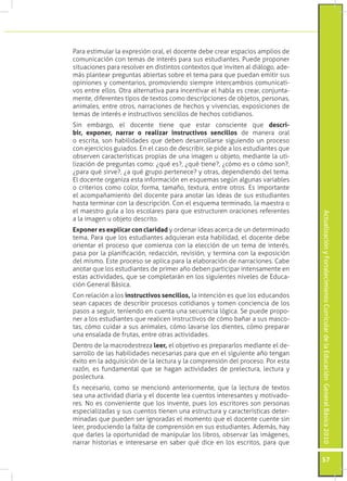 ActualizaciónyFortalecimientoCurriculardelaEducaciónGeneralBásica2010
57
Para estimular la expresión oral, el docente debe crear espacios amplios de
comunicación con temas de interés para sus estudiantes. Puede proponer
situaciones para resolver en distintos contextos que inviten al diálogo, ade-
más plantear preguntas abiertas sobre el tema para que puedan emitir sus
opiniones y comentarios, promoviendo siempre intercambios comunicati-
vos entre ellos. Otra alternativa para incentivar el habla es crear, conjunta-
mente, diferentes tipos de textos como descripciones de objetos, personas,
animales, entre otros, narraciones de hechos y vivencias, exposiciones de
temas de interés e instructivos sencillos de hechos cotidianos.
Sin embargo, el docente tiene que estar consciente que descri-
bir, exponer, narrar o realizar instructivos sencillos de manera oral
o escrita, son habilidades que deben desarrollarse siguiendo un proceso
con ejercicios guiados. En el caso de describir, se pide a los estudiantes que
observen características propias de una imagen u objeto, mediante la uti-
lización de preguntas como: ¿qué es?, ¿qué tiene?, ¿cómo es o cómo son?,
¿para qué sirve?, ¿a qué grupo pertenece? y otras, dependiendo del tema.
El docente organiza esta información en esquemas según algunas variables
o criterios como color, forma, tamaño, textura, entre otros. Es importante
el acompañamiento del docente para anotar las ideas de sus estudiantes
hasta terminar con la descripción. Con el esquema terminado, la maestra o
el maestro guía a los escolares para que estructuren oraciones referentes
a la imagen u objeto descrito.
Exponer es explicar con claridad y ordenar ideas acerca de un determinado
tema. Para que los estudiantes adquieran esta habilidad, el docente debe
orientar el proceso que comienza con la elección de un tema de interés,
pasa por la planificación, redacción, revisión, y termina con la exposición
del mismo. Este proceso se aplica para la elaboración de narraciones. Cabe
anotar que los estudiantes de primer año deben participar intensamente en
estas actividades, que se completarán en los siguientes niveles de Educa-
ción General Básica.
Con relación a los instructivos sencillos, la intención es que los educandos
sean capaces de describir procesos cotidianos y tomen conciencia de los
pasos a seguir, teniendo en cuenta una secuencia lógica. Se puede propo-
ner a los estudiantes que realicen instructivos de cómo bañar a sus masco-
tas, cómo cuidar a sus animales, cómo lavarse los dientes, cómo preparar
una ensalada de frutas, entre otras actividades.
Dentro de la macrodestreza leer, el objetivo es prepararlos mediante el de-
sarrollo de las habilidades necesarias para que en el siguiente año tengan
éxito en la adquisición de la lectura y la comprensión del proceso. Por esta
razón, es fundamental que se hagan actividades de prelectura, lectura y
poslectura.
Es necesario, como se mencionó anteriormente, que la lectura de textos
sea una actividad diaria y el docente lea cuentos interesantes y motivado-
res. No es conveniente que los invente, pues los escritores son personas
especializadas y sus cuentos tienen una estructura y características deter-
minadas que pueden ser ignoradas el momento que el docente cuente sin
leer, produciendo la falta de comprensión en sus estudiantes. Además, hay
que darles la oportunidad de manipular los libros, observar las imágenes,
narrar historias e interesarse en saber qué dice en los escritos, para que
 