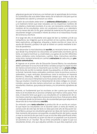 ActualizaciónyFortalecimientoCurriculardelaEducaciónGeneralBásica2010
58
adquieran gusto por la lectura y se motiven por el aprendizaje de la misma.
En la biblioteca del aula debe haber textos de la tradición oral para que los
estudiantes los valoren y conozcan sus raíces.
El salón de actividades debe tener un ambiente alfabetizador; las paredes
y el mobiliario tienen que estar rotulados con los respectivos nombres de
los objetos y materiales escolares. A su vez, son necesarios carteles con los
nombres de los estudiantes, otros con vocabulario nuevo y un calendario
con los meses del año. En fin, gran cantidad de material escrito para que los
estudiantes tengan curiosidad e interés de entrar en el maravilloso mundo
de la lectura y escritura.
A lo largo del año, el estudiante será capaz de leer su nombre y el de sus
compañeros, las imágenes que se encuentren en los cuentos, láminas, car-
teles explicativos, pictogramas, etiquetas y textos escritos en clase con la
ayuda del docente y predecir de qué se tratará un cuento mediante la lec-
tura de paratextos.
Para desarrollar la macrodestreza de escribir, es necesario tomar en cuenta
que desde muy temprano los educandos son potenciales escritores; por lo
tanto, se espera incentivar su creatividad y sus ganas de escribir diferentes
textos cotidianos como invitaciones, cuentos, listas, instructivos sencillos,
entre otros, siempre teniendo en cuenta la estructura de cada uno y su pro-
pósito comunicativo.
Al ingresar en el primer año de Educación General Básica, los estudiantes
deben participar en la escritura de textos variados aunque no sepan escribir
de manera convencional, es importante que escriban con su propio código.
Esta forma de escribir la realizan desde muy pequeños, al imitar la escritu-
ra formal, haciendo trazos ondulados continuos como la escritura cursiva o
redondeles y rayas verticales discontinuas como la escritura en imprenta
(Ferreiro y Teberosky, 1999). Es importante señalar que “imitar el acto de
escribir es una cosa e interpretar la escritura producida es otra”. En este año,
hay que resaltar e incentivar la interpretación de estos códigos no conven-
cionales, porque de esta manera comunican sus ideas a otros y se forman
estudiantes creativos, que produzcan textos y no únicamente copiadores de
ellos.
Además, es fundamental que los escolares se den cuenta que escribir un
texto es el resultado de un proceso complejo que implica varios pasos. Para
esto, el docente tiene que guiar a sus estudiantes en la elaboración de va-
rios textos colectivos siguiendo el proceso de la escritura. Este proceso debe
ser realizado desde los primeros años de escolaridad para que adquieran el
desarrollo de la macrodestreza escribir.
Se entiende como texto colectivo la producción de un escrito en conjun-
to que hacen los estudiantes con el docente sobre un tema de interés. La
construcción de este tipo de texto es ideal para este año de Educación Ge-
neral Básica, porque los estudiantes generan las ideas de manera colectiva.
Este momento del proceso corresponde a la planificación del texto y ayuda
a crear la conciencia de que todo lo que se escribe debe planificarse antes.
Luego de esto, el docente, es quien escribe en un papelote o en el pizarrón,
se convierte en un “escriba”. No se limita únicamente a copiar lo que sus
estudiantes dictan, sino que adjudica sentido a lo que ellos expresan y les
 
