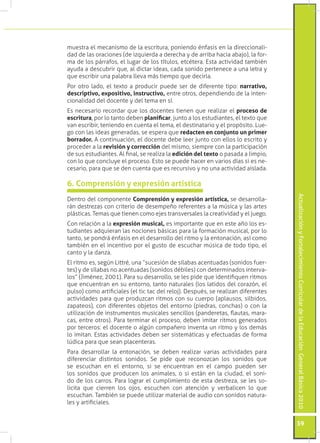 ActualizaciónyFortalecimientoCurriculardelaEducaciónGeneralBásica2010
59
muestra el mecanismo de la escritura, poniendo énfasis en la direccionali-
dad de las oraciones (de izquierda a derecha y de arriba hacia abajo), la for-
ma de los párrafos, el lugar de los títulos, etcétera. Esta actividad también
ayuda a descubrir que, al dictar ideas, cada sonido pertenece a una letra y
que escribir una palabra lleva más tiempo que decirla.
Por otro lado, el texto a producir puede ser de diferente tipo: narrativo,
descriptivo, expositivo, instructivo, entre otros, dependiendo de la inten-
cionalidad del docente y del tema en sí.
Es necesario recordar que los docentes tienen que realizar el proceso de
escritura, por lo tanto deben planificar, junto a los estudiantes, el texto que
van escribir, teniendo en cuenta el tema, el destinatario y el propósito. Lue-
go con las ideas generadas, se espera que redacten en conjunto un primer
borrador. A continuación, el docente debe leer junto con ellos lo escrito y
proceder a la revisión y corrección del mismo, siempre con la participación
de sus estudiantes. Al final, se realiza la edición del texto o pasada a limpio,
con lo que concluye el proceso. Esto se puede hacer en varios días si es ne-
cesario, para que se den cuenta que es recursivo y no una actividad aislada.
Dentro del componente Comprensión y expresión artística, se desarrolla-
rán destrezas con criterio de desempeño referentes a la música y las artes
plásticas. Temas que tienen como ejes transversales la creatividad y el juego.
Con relación a la expresión musical, es importante que en este año los es-
tudiantes adquieran las nociones básicas para la formación musical, por lo
tanto, se pondrá énfasis en el desarrollo del ritmo y la entonación, así como
también en el incentivo por el gusto de escuchar música de todo tipo, el
canto y la danza.
El ritmo es, según Littré, una “sucesión de sílabas acentuadas (sonidos fuer-
tes) y de sílabas no acentuadas (sonidos débiles) con determinados interva-
los” (Jiménez, 2001). Para su desarrollo, se les pide que identifiquen ritmos
que encuentran en su entorno, tanto naturales (los latidos del corazón, el
pulso) como artificiales (el tic tac del reloj). Después, se realizan diferentes
actividades para que produzcan ritmos con su cuerpo (aplausos, silbidos,
zapateos), con diferentes objetos del entorno (piedras, conchas) o con la
utilización de instrumentos musicales sencillos (panderetas, flautas, mara-
cas, entre otros). Para terminar el proceso, deben imitar ritmos generados
por terceros: el docente o algún compañero inventa un ritmo y los demás
lo imitan. Estas actividades deben ser sistemáticas y efectuadas de forma
lúdica para que sean placenteras.
Para desarrollar la entonación, se deben realizar varias actividades para
diferenciar distintos sonidos. Se pide que reconozcan los sonidos que
se escuchan en el entorno, si se encuentran en el campo pueden ser
los sonidos que producen los animales, o si están en la ciudad, el soni-
do de los carros. Para lograr el cumplimiento de esta destreza, se les so-
licita que cierren los ojos, escuchen con atención y verbalicen lo que
escuchan. También se puede utilizar material de audio con sonidos natura-
les y artificiales.
6. Comprensión y expresión artística
 