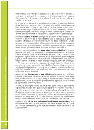 ActualizaciónyFortalecimientoCurriculardelaEducaciónGeneralBásica2010
60
Otra destreza con criterios de desempeño a desarrollar en el tema de la
entonación es distinguir los sonidos por su intensidad, su altura y su dura-
ción; para esto, el docente puede ayudarse de instrumentos musicales y de
sonidos del entorno.
Es necesario que dentro de la jornada diaria, exista un tiempo para el apren-
dizaje de varias canciones, siendo éstas el principal factor de la entona-
ción. Para la selección de las canciones, el docente debe tomar en cuenta
aquellas que tengan mayor posibilidad para la danza y el teatro, porque la
combinación de música, danza y juego dramático produce gran satisfacción,
además de desarrollar otras áreas como la psicomotricidad y el lenguaje.
Dentro de las artes plásticas, los objetivos a cumplir en este año están rela-
cionados al desarrollo de la motricidad fina y de la creatividad, al gusto por
las obras artísticas y al conocimiento y buen uso de los materiales a utilizar.
Para este propósito, se realizan diferentes técnicas como: dibujo, pintura, es-
tampado, colaje o mosaico, cosido, modelado, construcciones, entre otras, que
tienen que ser recurrentes y practicadas de una forma sistemática.
Las artes plásticas ayudan a que desarrollen su motricidad fina de una ma-
nera natural y lúdica. Es importante que el docente tenga claro la intencio-
nalidad en la realización de las diferentes técnicas y que todos los trabajos
tengan una significación. Por ejemplo, si se les pide que trocen o rasguen
papel, la orden tiene que ir necesariamente acompañada de una actividad
creativa donde se utilice el papel trozado o rasgado, como en una tarjeta
de felicitación, un colaje, una maqueta, entre otros. No se debe trozar o ras-
gar únicamente para ejercitar la motricidad fina. Asimismo, hay que tener en
cuenta que los trazos tienen que empezar en espacios amplios, papelotes, el
patio de la escuela, entre otros, para luego reducir paulatinamente el espacio
hasta llegar a hojas pequeñas.
Con respecto al desarrollo de la creatividad se debe generar oportunidades
para que se expresen libremente al dibujar, modelar, construir, pintar, entre
otros, tratando de no dar modelos a seguir realizados por los docentes. De
esta manera, son los estudiantes quienes crean sus propias obras de arte y
se expresan de un modo artístico.
Además, se deben presentar a los estudiantes obras famosas de diferentes
expresiones artísticas para que disfruten del arte y lo valoren. Para esto, es
importante que los niños observen estas obras, las analicen y den criterios
al respecto como: me gusta, no me gusta, me asusta, se parece a…., entre
otros. De esta manera se formarán niños críticos que sepan dar opiniones y
expresar sus sentimientos. El docente debe ayudar en el proceso haciendo
preguntas que incentiven al desarrollo de la expresión oral y creativa.
Para conocer y utilizar adecuadamente los diferentes materiales de arte,
el docente debe explicar en forma clara los pasos a seguir para el uso de
cada uno de los materiales, guiar a cada momento e incentivarlos en el tra-
bajo autónomo.
 