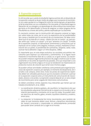 ActualizaciónyFortalecimientoCurriculardelaEducaciónGeneralBásica2010
61
Es útil recordar que cuando el estudiante ingresa a primer año, el desarrollo de
la expresión corporal se da por medio de juegos que incorporan el movimien-
to, los cuales ayudan en su integración como ser social al grupo y al aprendiza-
je de las relaciones con sus compañeros. Por otra parte, es importante lograr la
liberación de sus energías y el aprendizaje de cómo enfocar esa misma ener-
gía hacia un fin determinado. La forma de asegurar un mejor progreso de los
estudiantes es a través del cariño y aliento expresado por sus docentes.
Es necesario conocer que la construcción del esquema corporal se logra,
por sobre todas las cosas, por el uso y la experiencia de las posibilidades
del cuerpo y también por la conciencia de sus limitaciones. Se debe consi-
derar que no se trata de un cuerpo - objeto sino de un cuerpo - yo, para po-
der sentir que “somos un cuerpo” y no que “tenemos un cuerpo”. A través
de la expresión corporal, se demuestran sentimientos y emociones que se
expresan con el cuerpo como alegrías, tristezas y enojos, mediante la movi-
lización de sus partes, la posibilidad de contraerlas, relajarlas, saltar, rodar,
avanzar hacia adelante o seguir un ritmo (Esparza, 1984).
Es importante que, en esta etapa evolutiva, los escolares encuentren me-
canismos para expresar sus emociones y sentimientos. Si lo logran hacer
mediante el movimiento libre de su cuerpo, es un gran avance. Los docen-
tes pueden empezar organizando procesos de juegos creativos que no sean
solamente un recuerdo de experiencias pasadas, sino que respondan a una
organización recurrente y lógica, en la que se reelaboren las impresiones en
productos nuevos de creación que serían esos mismos juegos.
Se pueden utilizar actividades cotidianas como pretexto para organizar pro-
cesos de expresión corporal, por ejemplo, el momento de despertarse, de ir
al baño o de compras, entre otros. Estos recuerdos de experiencias repeti-
das deben ser utilizados para buscar que los escolares comiencen a pensar
en la expresión corporal como un instrumento de comunicación de necesi-
dades, deseos o recuerdos. La expresión corporal deja de ser un acto simple
de movimiento para verse cargada de intenciones comunicativas.
Se deben considerar ciertos aspectos muy relevantes que tienen que ser
tratados (Condemarín, et al, 1995):
•	 La coordinación dinámica global y de equilibrio: la importancia de que
los estudiantes adquieran conciencia de su espacio en el mundo y de su
relación permanente y constante con lo que los rodea. Se pueden reali-
zar ejercicios de marcha, gateo, arrastre, equilibrio dinámico y estático,
entre otros.
•	 La relajación: lo fundamental de iniciar movimientos, pero también de
saber en qué momento deben cesar. Activar y desactivar movimientos
de manera consciente y responsable es extremadamente primordial
para poder tener certezas de su lugar en el mundo.
7. Expresión corporal
 