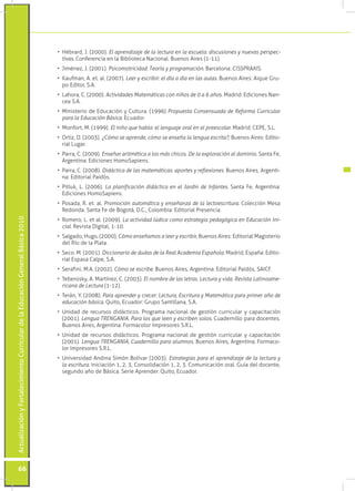 ActualizaciónyFortalecimientoCurriculardelaEducaciónGeneralBásica2010
66
•	 Hébrard, J. (2000). El aprendizaje de la lectura en la escuela: discusiones y nuevas perspec-
tivas. Conferencia en la Biblioteca Nacional. Buenos Aires (1-11).
•	 Jiménez, J. (2001). Psicomotricidad. Teoría y programación. Barcelona: CISSPRAXIS.
•	 Kaufman, A. et. al. (2007). Leer y escribir: el día a día en las aulas. Buenos Aires: Aique Gru-
po Editor, S.A.
•	 Lahora, C. (2000). Actividades Matemáticas con niños de 0 a 6 años. Madrid: Ediciones Nan-
cea S.A.
•	 Ministerio de Educación y Cultura. (1996) Propuesta Consensuada de Reforma Curricular
para la Educación Básica. Ecuador.
•	 Monfort, M. (1999). El niño que habla: el lenguaje oral en el preescolar. Madrid: CEPE, S.L.
•	 Ortiz, D. (2003). ¿Cómo se aprende, cómo se enseña la lengua escrita?, Buenos Aires: Edito-
rial Lugar.
•	 Parra, C. (2009). Enseñar aritmética a los más chicos. De la exploración al dominio. Santa Fe,
Argentina: Ediciones HomoSapiens.
•	 Parra, C. (2008). Didáctica de las matemáticas: aportes y reflexiones. Buenos Aires, Argenti-
na: Editorial Paidós.
•	 Pitluk, L. (2006). La planificación didáctica en el Jardín de Infantes. Santa Fe, Argentina:
Ediciones HomoSapiens.
•	 Posada, R. et. al. Promoción automática y enseñanza de la lectoescritura. Colección Mesa
Redonda. Santa Fe de Bogotá, D.C., Colombia: Editorial Presencia.
•	 Romero, L. et al. (2009). La actividad lúdica como estrategia pedagógica en Educación Ini-
cial. Revista Digital, 1-10.
•	 Salgado, Hugo, (2000), Cómo enseñamos a leer y escribir, Buenos Aires: Editorial Magisterio
del Río de la Plata.
•	 Seco. M. (2001). Diccionario de dudas de la Real Academia Española. Madrid, España: Edito-
rial Espasa Calpe, S.A.
•	 Serafini, M.A. (2002). Cómo se escribe. Buenos Aires, Argentina: Editorial Paidós, SAICF.
•	 Teberosky, A. Martínez, C. (2003). El nombre de las letras. Lectura y vida. Revista Latinoame-
ricana de Lectura (1-12).
•	 Terán, Y. (2008). Para aprender y crecer: Lectura, Escritura y Matemática para primer año de
educación básica. Quito, Ecuador: Grupo Santillana, S.A.
•	 Unidad de recursos didácticos. Programa nacional de gestión curricular y capacitación
(2001). Lengua TRENGANIA. Para los que leen y escriben solos. Cuadernillo para docentes.
Buenos Aires, Argentina: Formacolor Impresores S.R.L.
•	 Unidad de recursos didácticos. Programa nacional de gestión curricular y capacitación
(2001). Lengua TRENGANIA. Cuadernillo para alumnos. Buenos Aires, Argentina: Formaco-
lor Impresores S.R.L.
•	 Universidad Andina Simón Bolívar (2003). Estrategias para el aprendizaje de la lectura y
la escritura. Iniciación 1, 2, 3, Consolidación 1, 2, 3. Comunicación oral. Guía del docente,
segundo año de Básica. Serie Aprender. Quito, Ecuador.
 