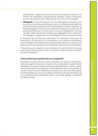 ActualizaciónyFortalecimientoCurriculardelaEducaciónGeneralBásica2010
69
anterioridad y asegurar su pertinencia para que el logro de destrezas con
criterios de desempeño esté garantizado. Además, cuando corresponda,
los recursos deberán estar contenidos en un archivo, como respaldo.
•	 Bibliografía: se incluirán todos los recursos bibliográficos utilizados en el
proceso de enseñanza-aprendizaje, es decir, los materiales bibliográficos
y de Internet que emplearán tanto los estudiantes como los docentes. Es
importante generar en el país una cultura de respeto por los derechos de
propiedad intelectual. Es cierto que los recursos bibliográficos son muy
variados, dependiendo del contexto socio-geográfico de la institución;
sin embargo, se sugiere incluir una bibliografía, aunque esta sea mínima.
Es necesario que los docentes seleccionen los indicadores esenciales de
evaluación y los relacionen con las destrezas con criterios de desempeño
y las estrategias de enseñanza-aprendizaje pertinentes con la situación di-
dáctica que va a ser planificada, considerando la atención a las diversidades.
El docente buscará integrar los conocimientos de su planificación con los de
otras áreas cuando sea pertinente y sin forzar o crear relaciones interdisci-
plinares inexistentes.
¿Cómo verificar que la planificación se va cumpliendo?
El éxito de una planificación es que sea flexible y se adapte a cambios per-
manentes según la situación lo requiera. Para comprobar si la planificación
planteada se cumple, se debe monitorear constantemente, verificar, replan-
tear y ajustar todos los elementos, con la finalidad de que los estudiantes al-
cancen el dominio de las diferentes destrezas con criterios de desempeño.
El docente debe, por tanto, estar abierto a realizar los ajustes necesarios, de
cara a planificaciones posteriores, para lo que puede agregar un apartado
de observaciones.
 
