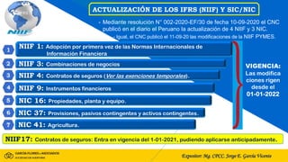 Expositor: Mg. CPCC. Jorge E. García Vicente
ACTUALIZACIÓN DE LOS IFRS (NIIF) Y SIC/NIC
- Mediante resolución N° 002-2020-EF/30 de fecha 10-09-2020 el CNC
publicó en el diario el Peruano la actualización de 4 NIIF y 3 NIC.
- Igual, el CNC publicó el 11-09-20 las modificaciones de la NIIF PYMES.
NIIF 1: Adopción por primera vez de las Normas Internacionales de
Información Financiera
NIIF 3: Combinaciones de negocios
NIIF 4: Contratos de seguros (Ver las exenciones temporales).
NIIF 9: Instrumentos financieros
NIC 16: Propiedades, planta y equipo.
NIC 37: Provisiones, pasivos contingentes y activos contingentes.
NIC 41: Agricultura.
NIIF17: Contratos de seguros: Entra en vigencia del 1-01-2021, pudiendo aplicarse anticipadamente.
VIGENCIA:
Las modifica
ciones rigen
desde el
01-01-2022
 