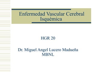 Enfermedad Vascular Cerebral Isquémica HGR 20 Dr. Miguel Angel Lucero Madueña MBNL 