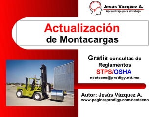 Actualización
de Montacargas
         Gratis consultas de
             Reglamentos
            STPS/OSHA
          neotecno@prodigy.net.mx



      Autor: Jesús Vázquez A.
      www.paginasprodigy.com/neotecno
 