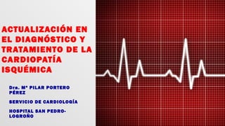 ACTUALIZACIÓN EN
EL DIAGNÓSTICO Y
TRATAMIENTO DE LA
CARDIOPATÍA
ISQUÉMICA
Dra. Mª PILAR PORTERO
PÉREZ
SERVICIO DE CARDIOLOGÍA
HOSPITAL SAN PEDRO-
LOGROÑO
 